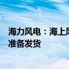 海力风电：海上风电建设下半年有望提速，公司多个项目正准备发货