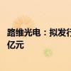 路维光电：拟发行可转换公司债券 募集资金总额不超过7.37亿元