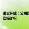 潞安环能：公司以121.26亿元竞得山西省襄垣县上马区块煤炭探矿权