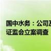 国中水务：公司及股东鹏欣集团因涉嫌信息披露违法违规被证监会立案调查