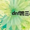 dnf跨三a吧（dnf跨三a有哪些区）