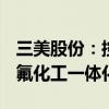 三美股份：控股子公司拟投资21.90亿元建设氟化工一体化项目