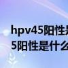 hpv45阳性是什么意思会不会很严重（hpv45阳性是什么意思）