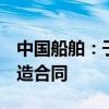 中国船舶：子公司联合签订6艘乙烷运输船建造合同