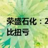 荣盛石化：2024年上半年净利润8.58亿元 同比扭亏