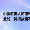 中国驻美大使谢锋：甩锅推责解决不了问题 诉诸贸易战、产业战、科技战更不会有赢家