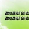 谁知道我们该去向何处?谁明白煞笔已变为何物?是否找?（谁知道我们该去向何处）