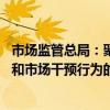 市场监管总局：聚焦重点领域突出问题 加大对不当市场竞争和市场干预行为的监管执法力度