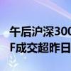 午后沪深300ETF持续放量 易方达沪深300ETF成交超昨日全天3倍