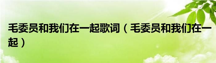 毛委员和我们在一起这首歌怎么唱（毛委员和我们在一起首唱是谁）