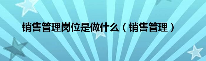 销售管理是销售吗（销售管理是什么职位）