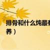 排骨和什么炖最有营养孕妇可以吃吗（排骨和什么炖最有营养）