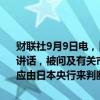 财联社9月9日电，日本内阁官房长官林芳正作为自民党总裁候选人发表讲话，被问及有关市场对日本央行进一步加息的预期时表示：货币政策应由日本央行来判断。