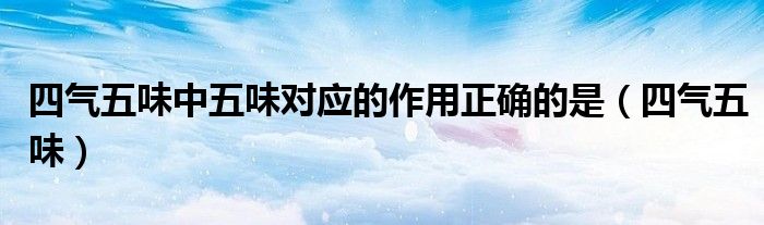 五味与四气的关系（简述四气五味的概念、作用及对应的中药材）