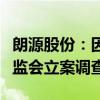 朗源股份：因涉嫌信息披露违法违规被中国证监会立案调查