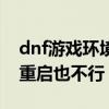 dnf游戏环境异常请重启（dnf游戏环境异常重启也不行）