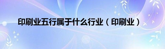 印刷行业五行属性（印刷厂五行属于什么行业类别）