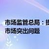 市场监管总局：提升平台经济常态化监管水平 着力整治网络市场突出问题