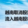 越南取消股票预融资规定 吸引更多海外资金流入越南股市