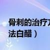 骨刺的治疗方法白醋要放水?（骨刺的治疗方法白醋）