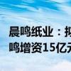 晨鸣纸业：拟以自有资金向全资子公司吉林晨鸣增资15亿元