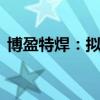 博盈特焊：拟4000万元-8000万元回购股份