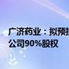 广济药业：拟预挂牌转让控股子公司湖北广济医药科技有限公司90%股权