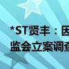 *ST贤丰：因涉嫌信息披露违法违规被中国证监会立案调查