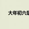 大年初六是几号啊（大年初六是几号）