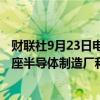 财联社9月23日电，越南政府称 ，目标到2030年至少拥有1座半导体制造厂和10座封装厂。