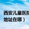 西安儿童医院地址在哪里地图（西安儿童医院地址在哪）