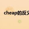 cheap的反义词怎么写（cheap的反义词）