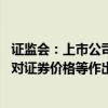 证监会：上市公司不得在市值管理中操控上市公司信息披露 对证券价格等作出预测或者承诺