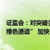 证监会：对突破关键核心技术的科技型企业并购重组实施“绿色通道” 加快审核进度