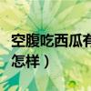 空腹吃西瓜有什么好处和坏处（空腹吃西瓜会怎样）