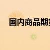 国内商品期货早盘开盘 集运欧线跌超4%