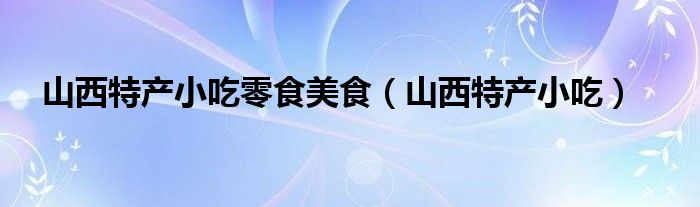 山西特色零食小吃（山西最出名特产零食的知识）