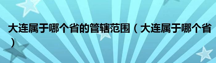 大连属于哪个海（大连属于哪个省的管辖范围）