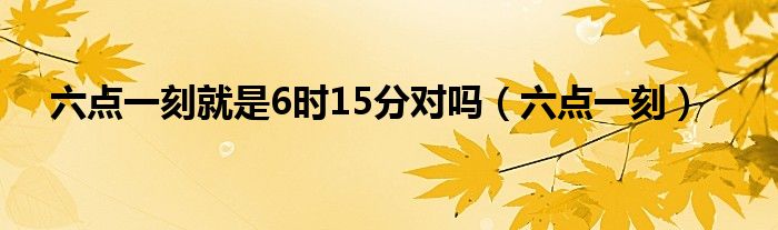 六点一刻就是六时15分对不对（六点一刻就是六十十五分对还是错）