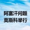 阿富汗问题“莫斯科模式”磋商第六次会议在莫斯科举行