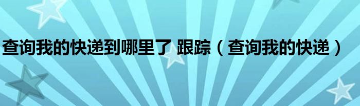 查一下我的快递到哪儿（查一下我的快递到哪儿了呢）