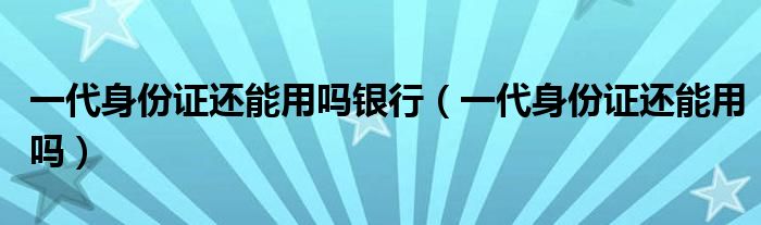 一代身份证在银行能用吗（一代身份证还能用吗?）