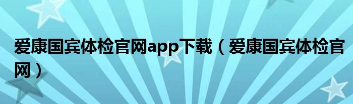 下载爱康国宾体检中心app（爱康国宾体检app怎么预约）