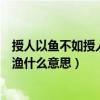 授人以鱼不如授人以渔什么意思解释（授人以鱼不如授人以渔什么意思）