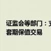 证监会等部门：支持各类中长期资金开展金融期货和衍生品套期保值交易