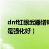 dnf红眼武器增幅好还是强化好啊（dnf红眼武器增幅好还是强化好）