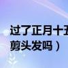 过了正月十五可以剪头发吗?（过了正月15能剪头发吗）