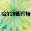 哈尔滨厨师培训哪个学校最好（哈尔滨厨师）