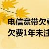 电信宽带欠费1年未注销会注销吗（电信宽带欠费1年未注销）