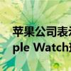 苹果公司表示售价超过10000美元的金色Apple Watch现已过时